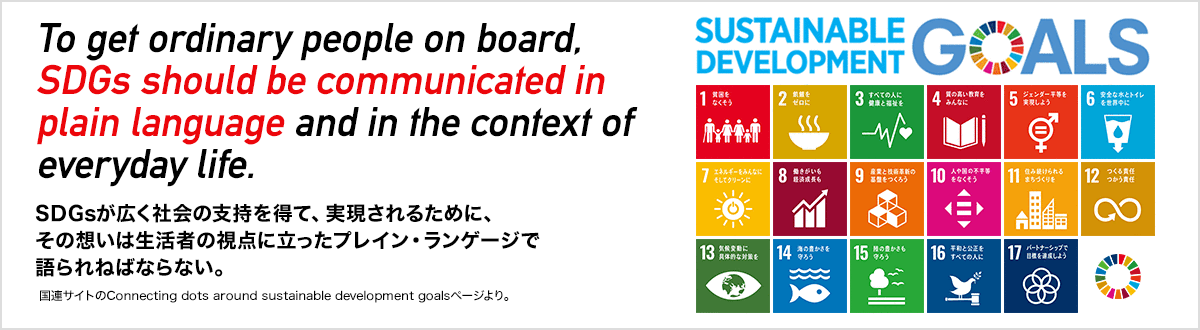 SDGs(持続可能な開発目標)SDGsが広く社会の支持を得て、実現されるために、その想いは生活者の視点に立ったプレイン・ランゲージで語られねばならない。