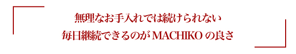 無理なお手入れでは続けられない毎日継続できるのがMACHIKOの良さ